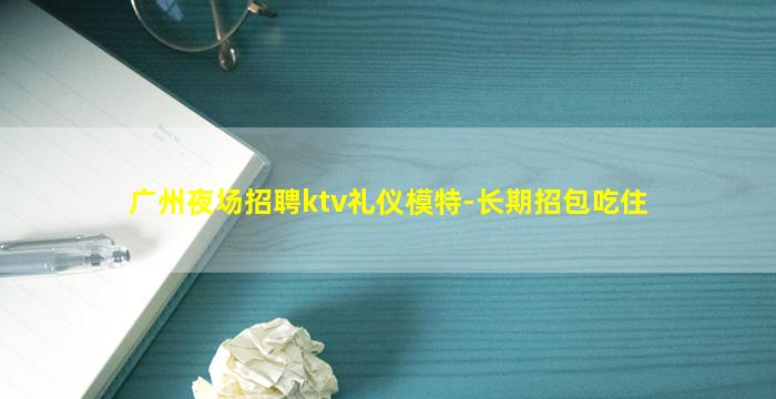 广州夜场招聘ktv礼仪模特-长期招包吃住